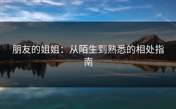 朋友的姐姐：从陌生到熟悉的相处指南