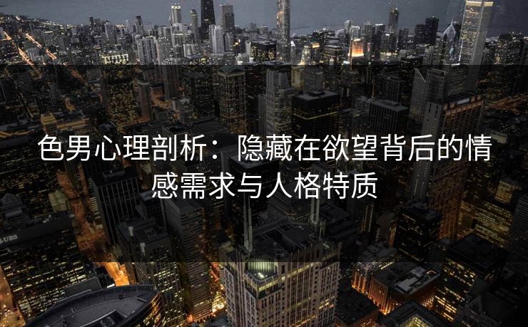色男心理剖析：隐藏在欲望背后的情感需求与人格特质
