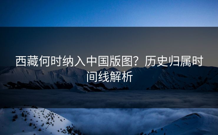 西藏何时纳入中国版图？历史归属时间线解析