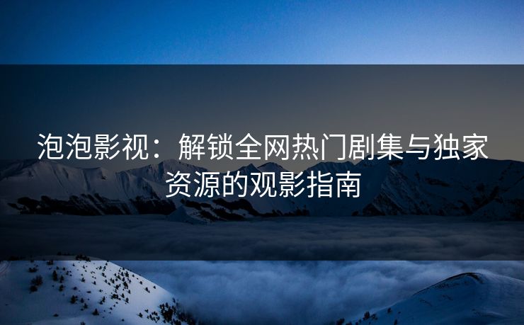 泡泡影视：解锁全网热门剧集与独家资源的观影指南