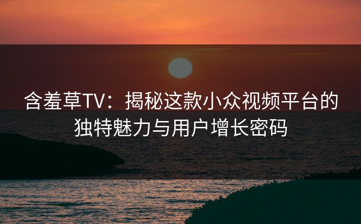 含羞草TV:揭秘这款小众视频平台的独特魅力与用户增长密码 含羞草TV:揭秘这款小众视频平台的独特魅力与用户增长密码