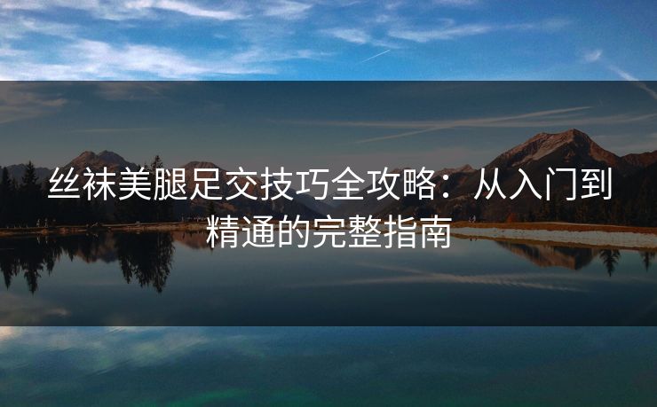 丝袜美腿足交技巧全攻略：从入门到精通的完整指南