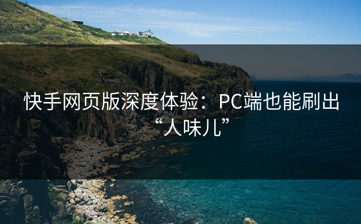 快手网页版深度体验：PC端也能刷出“人味儿”