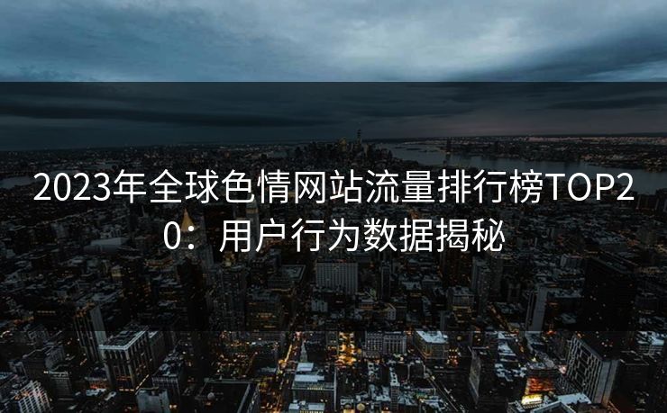 2023年全球色情网站流量排行榜TOP20：用户行为数据揭秘