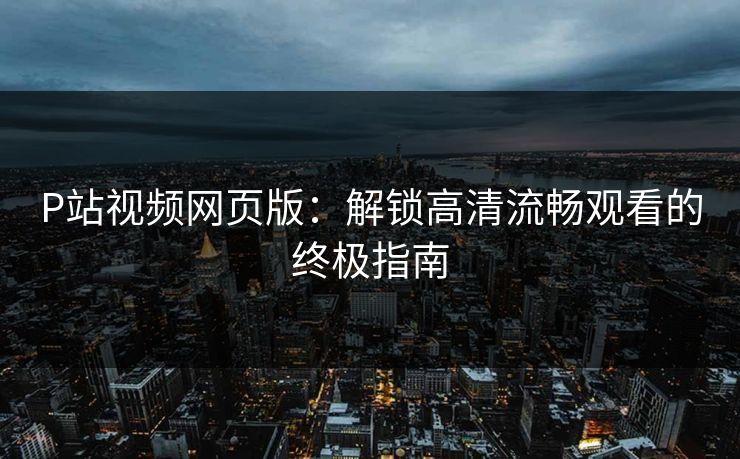 P站视频网页版:解锁高清流畅观看的终极指南 P站视频网页版:解锁高清流畅观看的终极指南