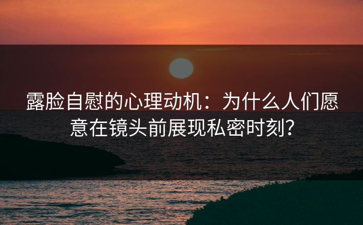 露脸自慰的心理动机：为什么人们愿意在镜头前展现私密时刻？