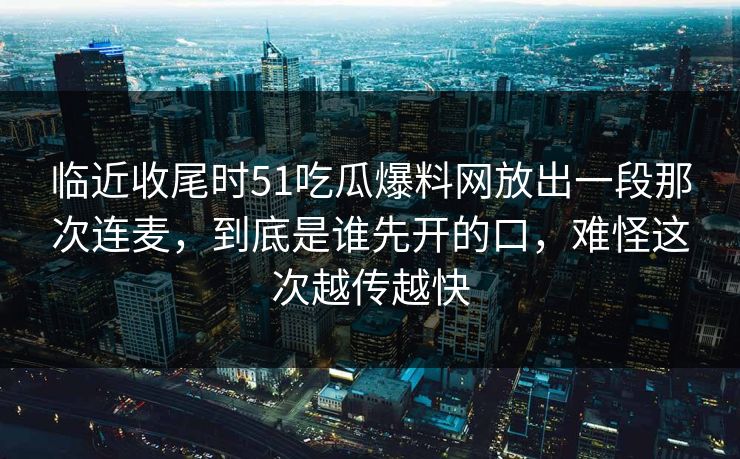 临近收尾时51吃瓜爆料网放出一段那次连麦，到底是谁先开的口，难怪这次越传越快
