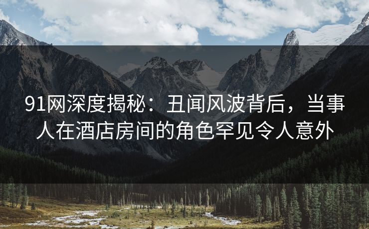 91网深度揭秘：丑闻风波背后，当事人在酒店房间的角色罕见令人意外