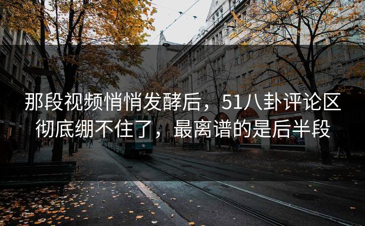 那段视频悄悄发酵后，51八卦评论区彻底绷不住了，最离谱的是后半段