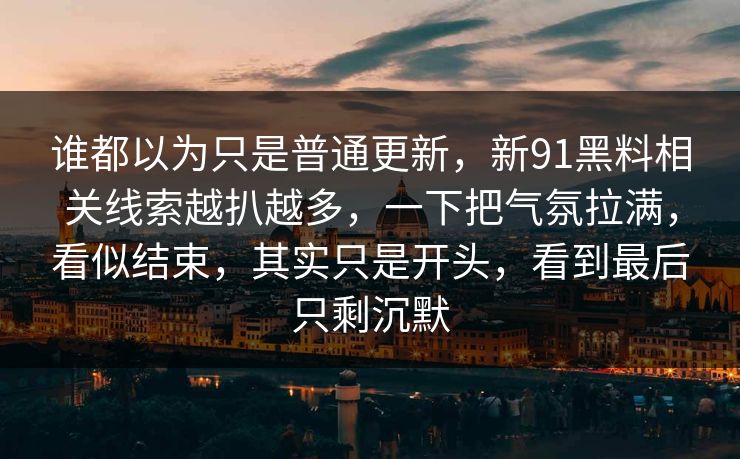 谁都以为只是普通更新，新91黑料相关线索越扒越多，一下把气氛拉满，看似结束，其实只是开头，看到最后只剩沉默